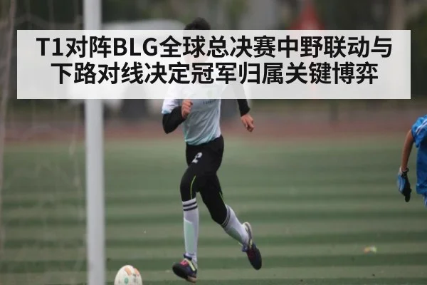 T1对阵BLG全球总决赛中野联动与下路对线决定冠军归属关键博弈